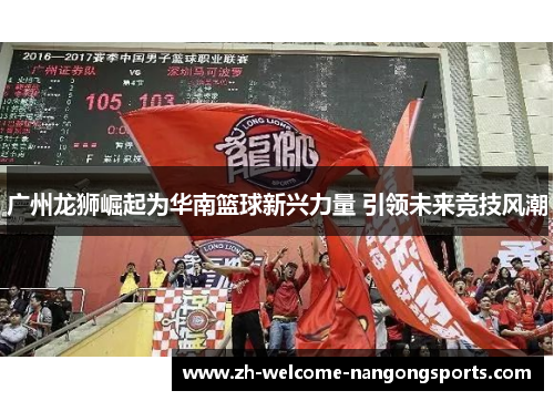 广州龙狮崛起为华南篮球新兴力量 引领未来竞技风潮