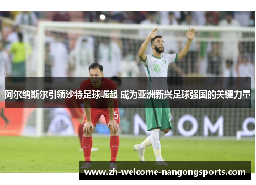 阿尔纳斯尔引领沙特足球崛起 成为亚洲新兴足球强国的关键力量