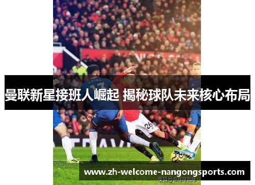 曼联新星接班人崛起 揭秘球队未来核心布局